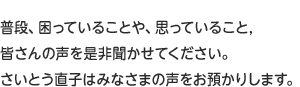 普段、困っていることや、思っていること,皆さんの声を是非聞かせてください。いろいろな方法で頂く”声”がさいとう直子の力です。